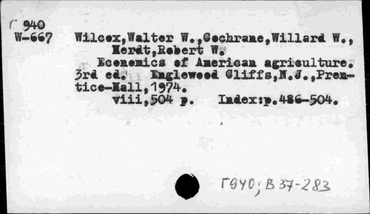 ﻿Г 940
W-S67	Wilcax,Walter W. ,GechraaetWillart W.,
lertt,Eebert W.
Scежам!cs ef Aaerieaa agriculture. 3rt et. Xagleweet <3 liff a, N. J. ,Pr ea-tica-lallt1974.
Viii,504 >.	latex:p.41^-504.
ф ГбУГ6 37-^&